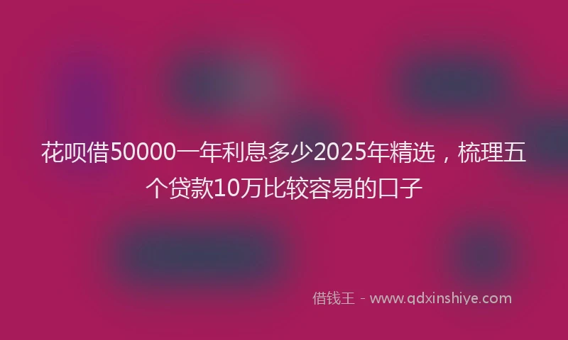花呗借50000一年利息多少2025年精选，梳理五个贷款10万比较容易的口子