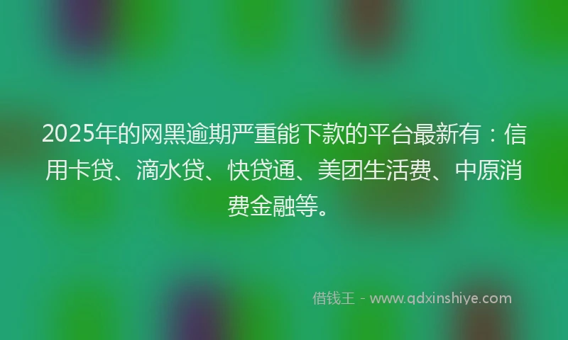2025年的网黑逾期严重能下款的平台最新有：信用卡贷、滴水贷、快贷通、美团生活费、中原消费金融等。