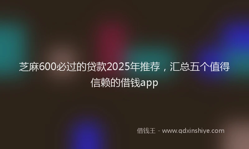 芝麻600必过的贷款2025年推荐，汇总五个值得信赖的借钱app