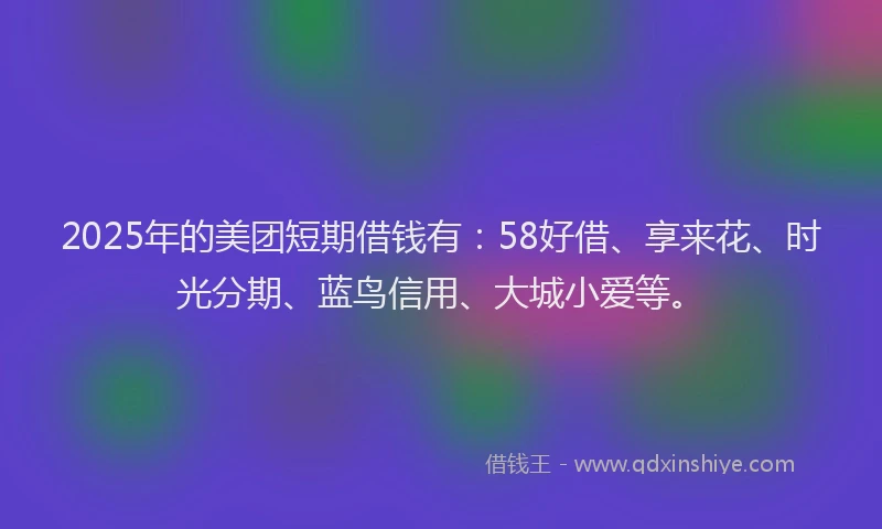 2025年的美团短期借钱有：58好借、享来花、时光分期、蓝鸟信用、大城小爱等。