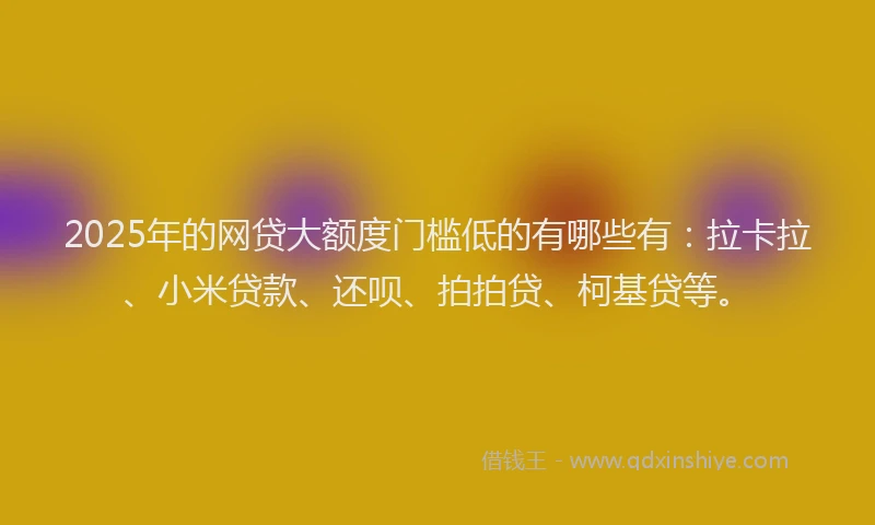 2025年的网贷大额度门槛低的有哪些有：拉卡拉、小米贷款、还呗、拍拍贷、柯基贷等。