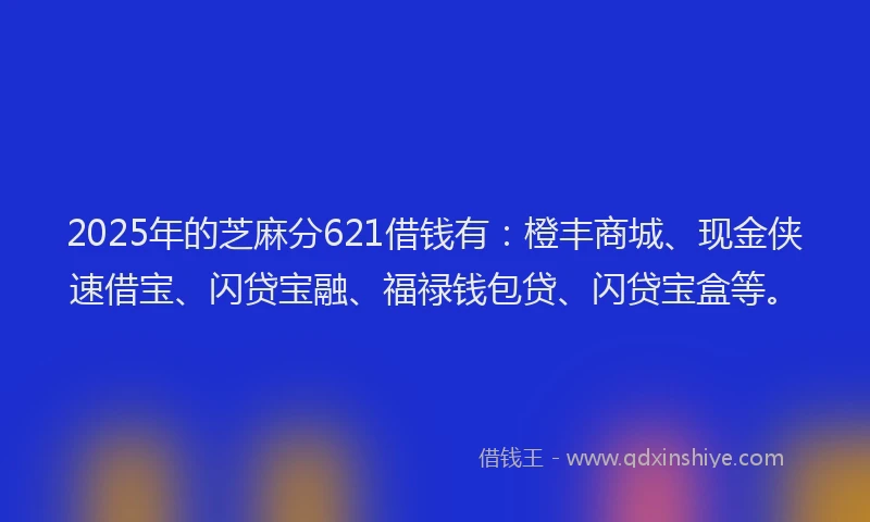 2025年的芝麻分621借钱有：橙丰商城、现金侠速借宝、闪贷宝融、福禄钱包贷、闪贷宝盒等。