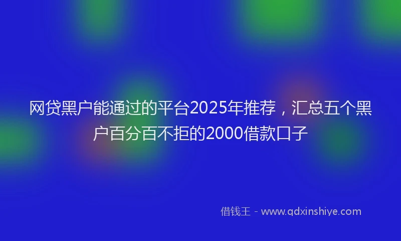 网贷黑户能通过的平台2025年推荐，汇总五个黑户百分百不拒的2000借款口子