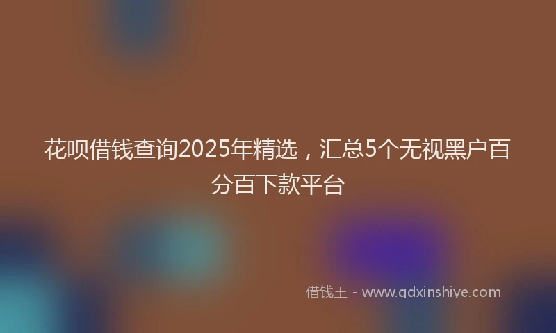 花呗借钱查询2025年精选，汇总5个无视黑户百分百下款平台