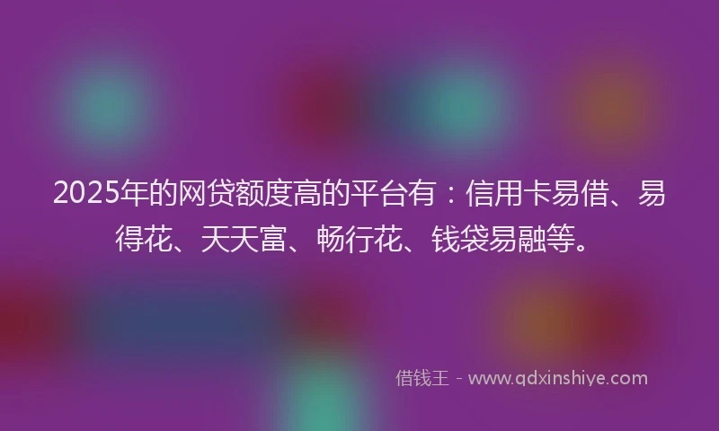 2025年的网贷额度高的平台有：信用卡易借、易得花、天天富、畅行花、钱袋易融等。