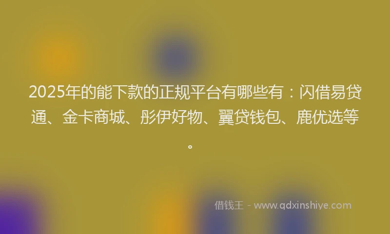 2025年的能下款的正规平台有哪些有：闪借易贷通、金卡商城、彤伊好物、翼贷钱包、鹿优选等。