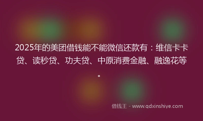 2025年的美团借钱能不能微信还款有：维信卡卡贷、读秒贷、功夫贷、中原消费金融、融逸花等。