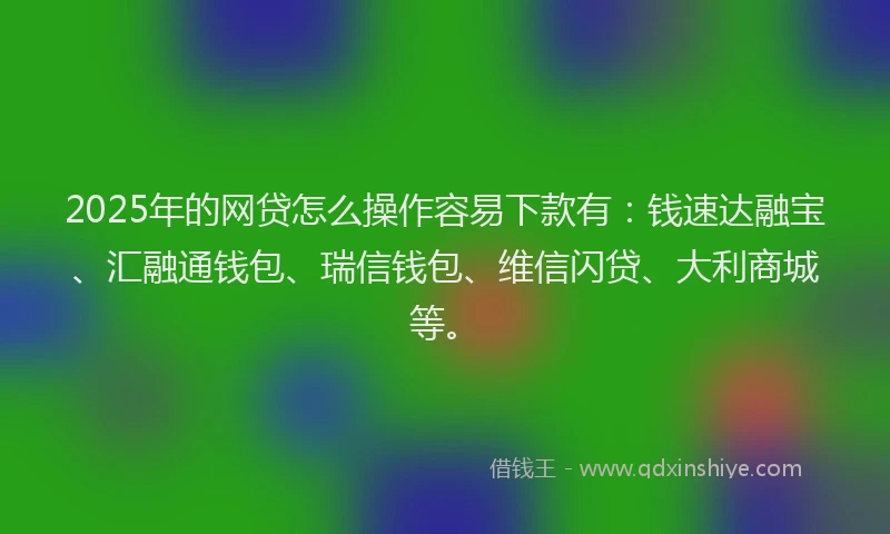 2025年的网贷怎么操作容易下款有：钱速达融宝、汇融通钱包、瑞信钱包、维信闪贷、大利商城等。