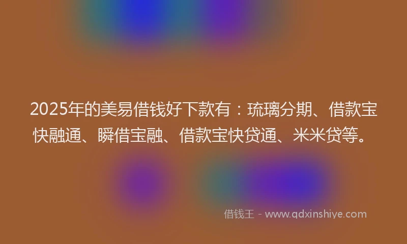 2025年的美易借钱好下款有：琉璃分期、借款宝快融通、瞬借宝融、借款宝快贷通、米米贷等。