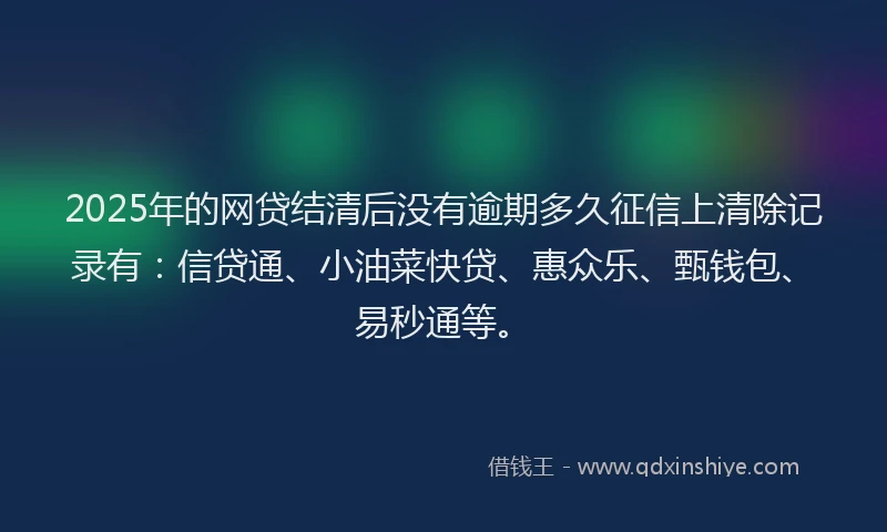 2025年的网贷结清后没有逾期多久征信上清除记录有：信贷通、小油菜快贷、惠众乐、甄钱包、易秒通等。