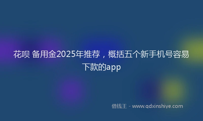 花呗 备用金2025年推荐，概括五个新手机号容易下款的app