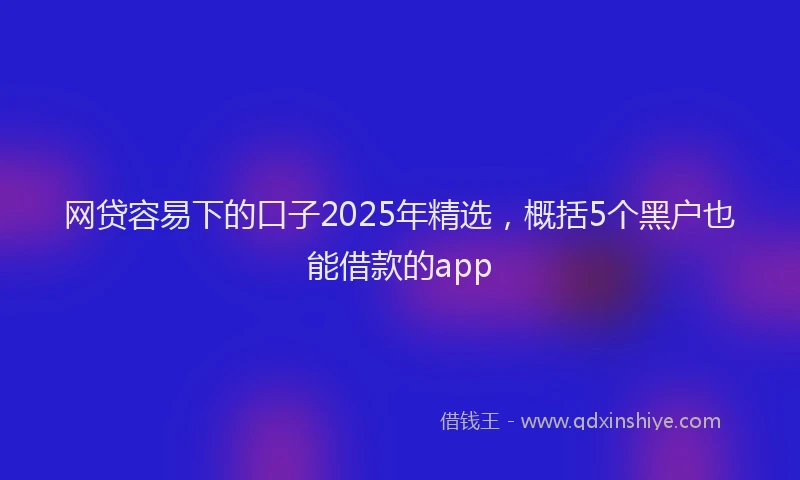 网贷容易下的口子2025年精选，概括5个黑户也能借款的app