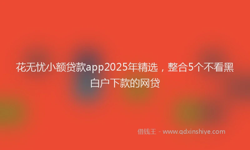 花无忧小额贷款app2025年精选，整合5个不看黑白户下款的网贷
