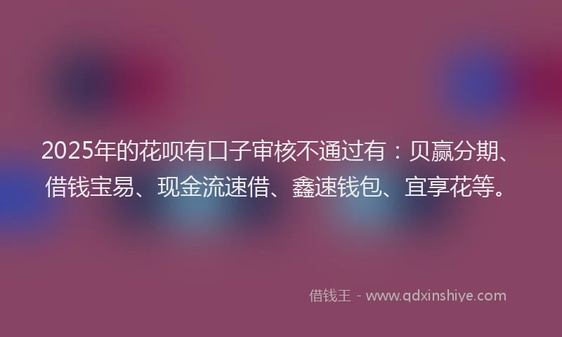 2025年的花呗有口子审核不通过有：贝赢分期、借钱宝易、现金流速借、鑫速钱包、宜享花等。