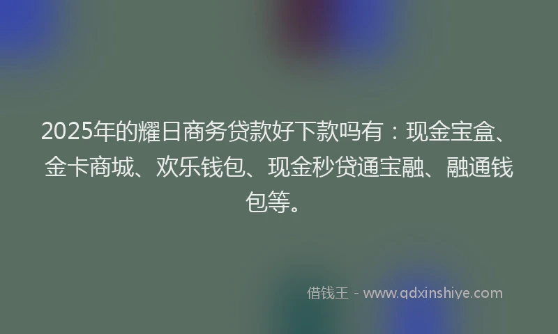 2025年的耀日商务贷款好下款吗有：现金宝盒、金卡商城、欢乐钱包、现金秒贷通宝融、融通钱包等。