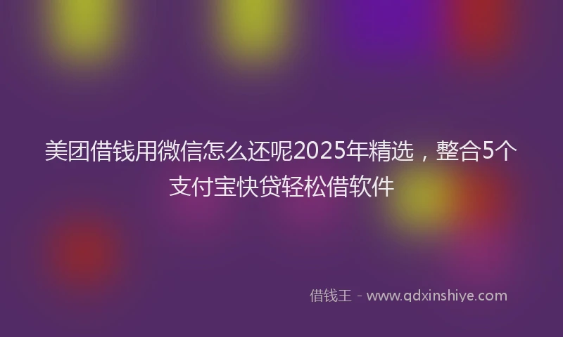 美团借钱用微信怎么还呢2025年精选，整合5个支付宝快贷轻松借软件