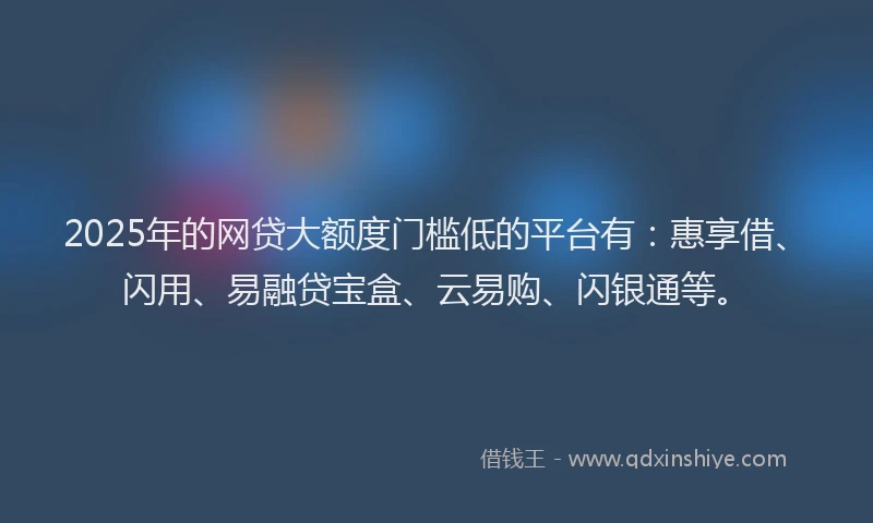 2025年的网贷大额度门槛低的平台有：惠享借、闪用、易融贷宝盒、云易购、闪银通等。