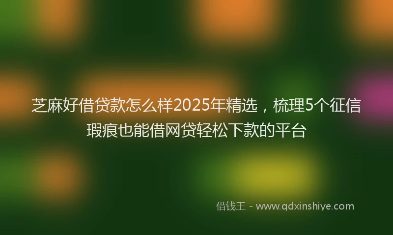 芝麻好借贷款怎么样2025年精选，梳理5个征信瑕疵也能借网贷轻松下款的平台