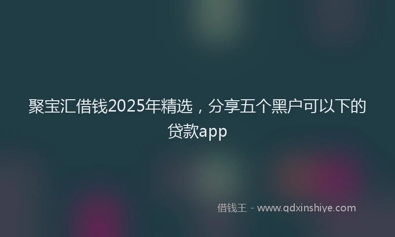 聚宝汇借钱2025年精选，分享五个黑户可以下的贷款app