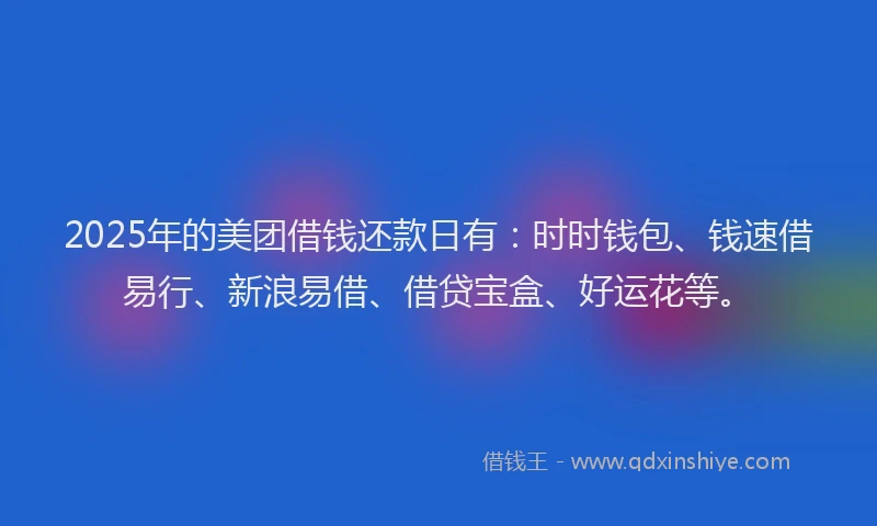 2025年的美团借钱还款日有：时时钱包、钱速借易行、新浪易借、借贷宝盒、好运花等。