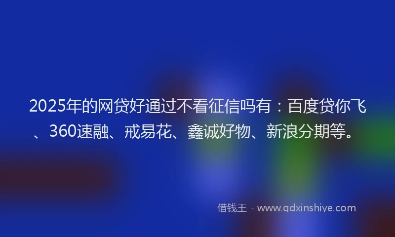 2025年的网贷好通过不看征信吗有：百度贷你飞、360速融、戒易花、鑫诚好物、新浪分期等。