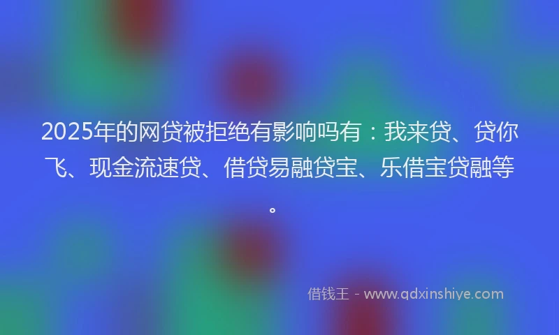 2025年的网贷被拒绝有影响吗有：我来贷、贷你飞、现金流速贷、借贷易融贷宝、乐借宝贷融等。