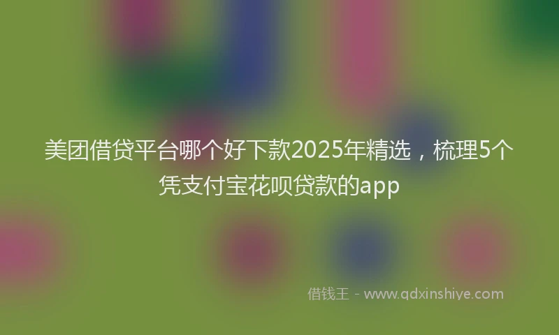 美团借贷平台哪个好下款2025年精选，梳理5个凭支付宝花呗贷款的app