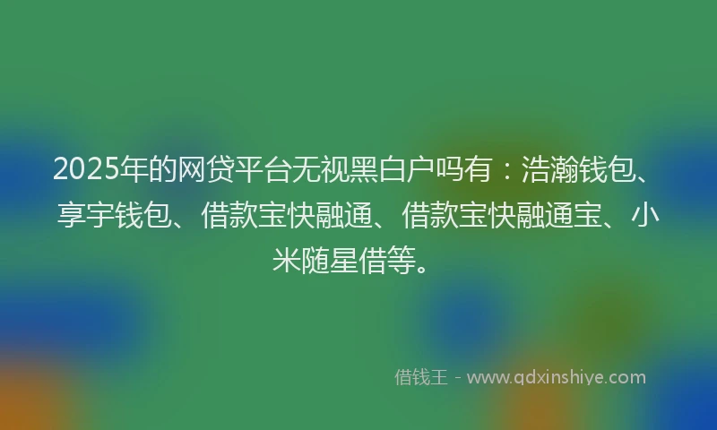 2025年的网贷平台无视黑白户吗有：浩瀚钱包、享宇钱包、借款宝快融通、借款宝快融通宝、小米随星借等。