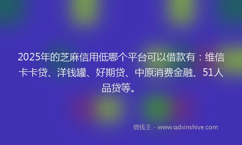 2025年的芝麻信用低哪个平台可以借款有：维信卡卡贷、洋钱罐、好期贷、中原消费金融、51人品贷等。