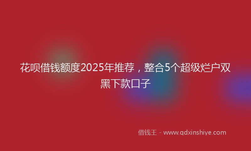 花呗借钱额度2025年推荐，整合5个超级烂户双黑下款口子