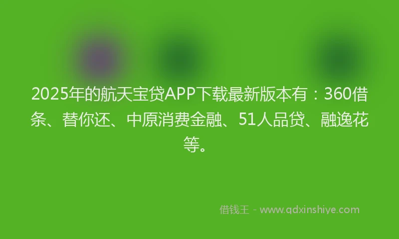 2025年的航天宝贷APP下载最新版本有：360借条、替你还、中原消费金融、51人品贷、融逸花等。