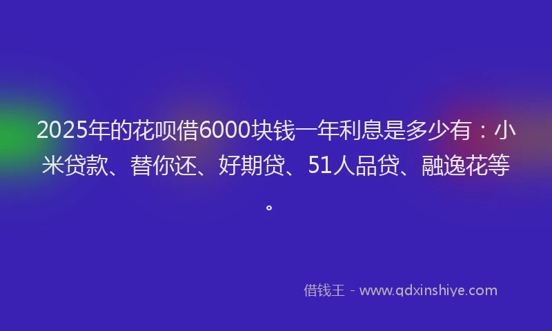 2025年的花呗借6000块钱一年利息是多少有：小米贷款、替你还、好期贷、51人品贷、融逸花等。