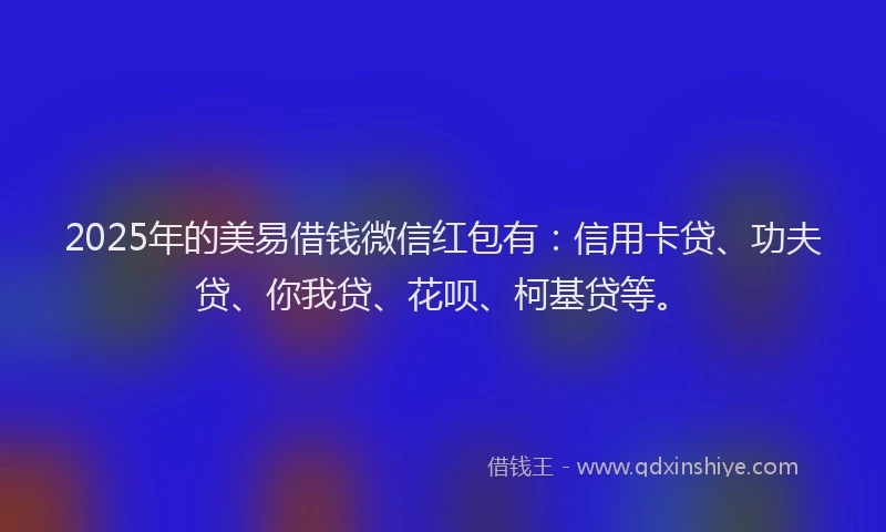 2025年的美易借钱微信红包有：信用卡贷、功夫贷、你我贷、花呗、柯基贷等。