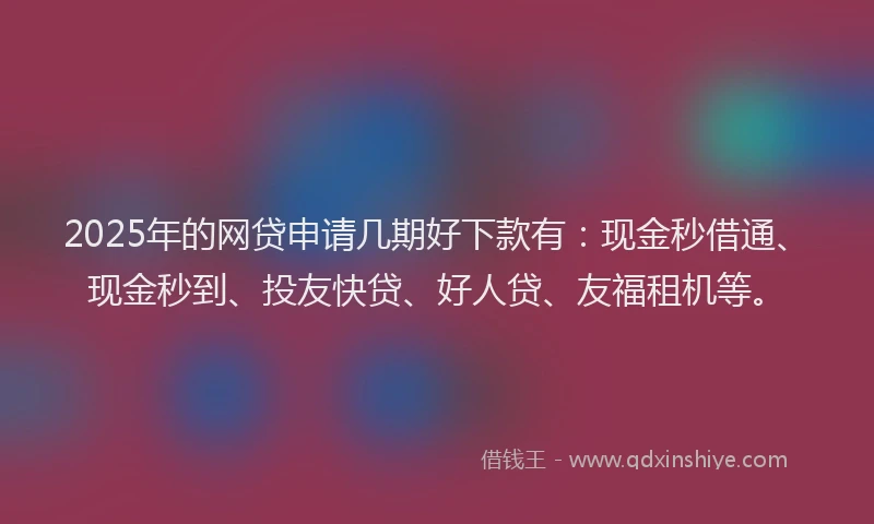 2025年的网贷申请几期好下款有：现金秒借通、现金秒到、投友快贷、好人贷、友福租机等。