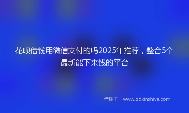花呗借钱用微信支付的吗2025年推荐，整合5个最新能下来钱的平台