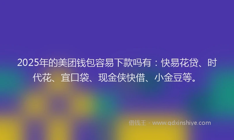 2025年的美团钱包容易下款吗有：快易花贷、时代花、宜口袋、现金侠快借、小金豆等。
