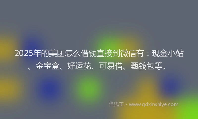 2025年的美团怎么借钱直接到微信有：现金小站、金宝盒、好运花、可易借、甄钱包等。