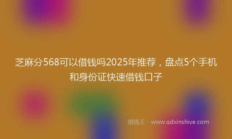 芝麻分568可以借钱吗2025年推荐，盘点5个手机和身份证快速借钱口子