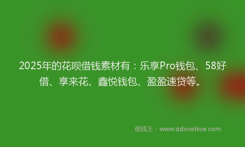 2025年的花呗借钱素材有：乐享Pro钱包、58好借、享来花、鑫悦钱包、盈盈速贷等。