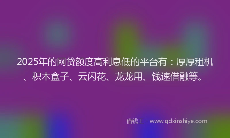 2025年的网贷额度高利息低的平台有：厚厚租机、积木盒子、云闪花、龙龙用、钱速借融等。
