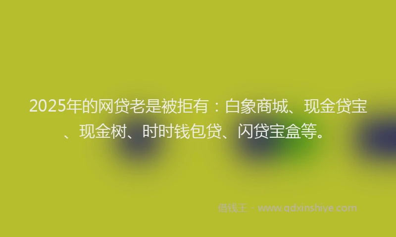 2025年的网贷老是被拒有：白象商城、现金贷宝、现金树、时时钱包贷、闪贷宝盒等。
