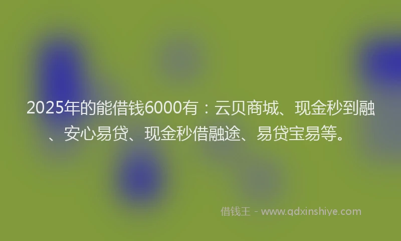 2025年的能借钱6000有：云贝商城、现金秒到融、安心易贷、现金秒借融途、易贷宝易等。