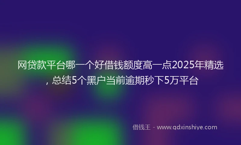 网贷款平台哪一个好借钱额度高一点2025年精选，总结5个黑户当前逾期秒下5万平台