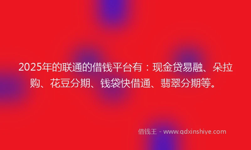 2025年的联通的借钱平台有：现金贷易融、朵拉购、花豆分期、钱袋快借通、翡翠分期等。
