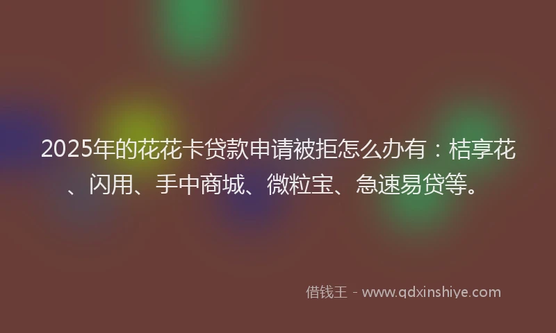2025年的花花卡贷款申请被拒怎么办有：桔享花、闪用、手中商城、微粒宝、急速易贷等。