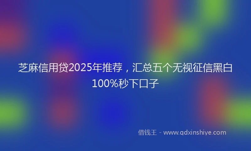 芝麻信用贷2025年推荐，汇总五个无视征信黑白100%秒下口子