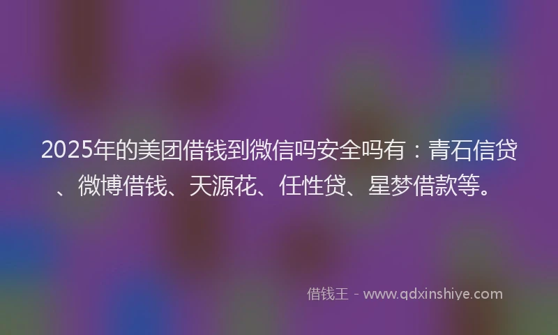 2025年的美团借钱到微信吗安全吗有：青石信贷、微博借钱、天源花、任性贷、星梦借款等。
