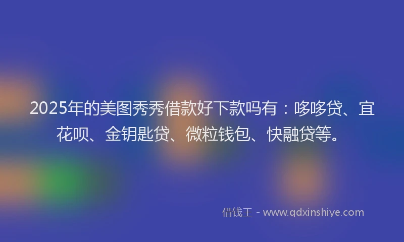 2025年的美图秀秀借款好下款吗有：哆哆贷、宜花呗、金钥匙贷、微粒钱包、快融贷等。