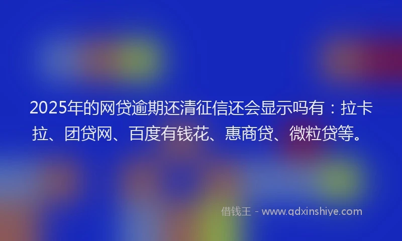 2025年的网贷逾期还清征信还会显示吗有：拉卡拉、团贷网、百度有钱花、惠商贷、微粒贷等。