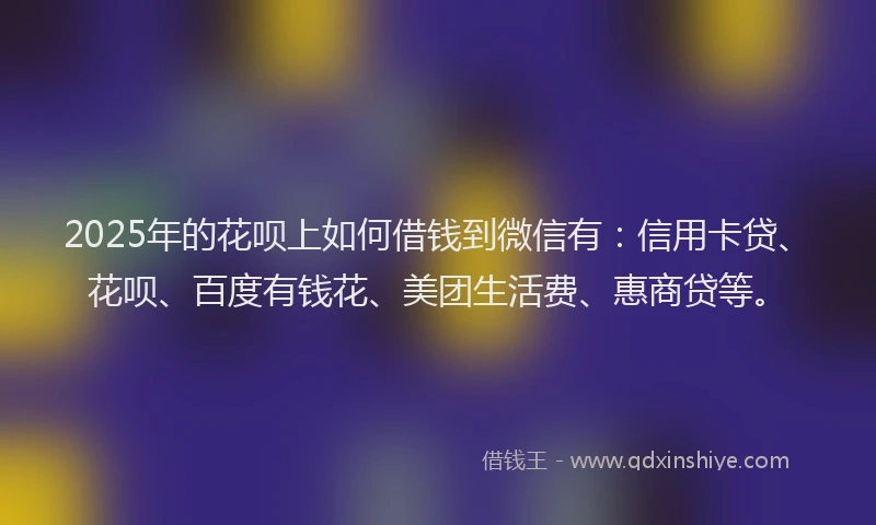2025年的花呗上如何借钱到微信有：信用卡贷、花呗、百度有钱花、美团生活费、惠商贷等。